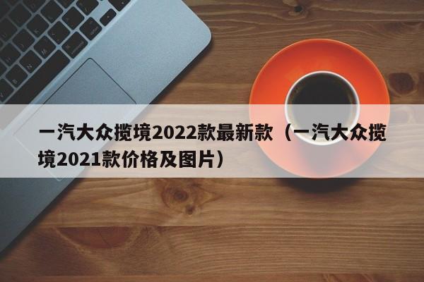 一汽大众揽境2022款最新款（一汽大众揽境2021款价格及图片）