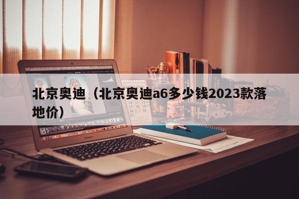 北京奥迪（北京奥迪a6多少钱2023款落地价）
