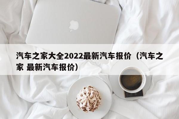汽车之家大全2022最新汽车报价（汽车之家 最新汽车报价）