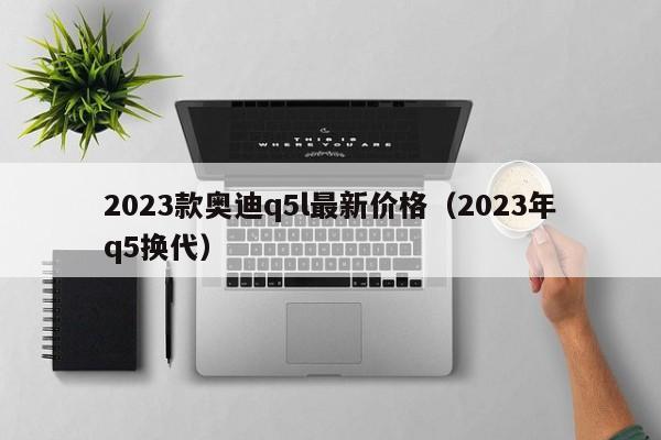 2023款奥迪q5l最新价格（2023年q5换代）