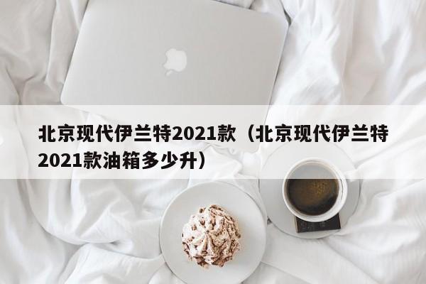 北京现代伊兰特2021款（北京现代伊兰特2021款油箱多少升）