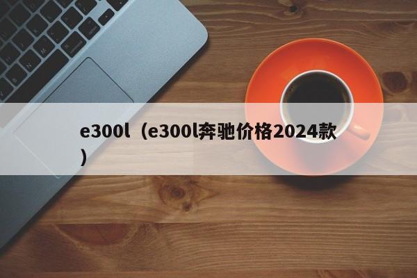 e300l（e300l奔驰价格2024款）