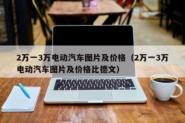 2万一3万电动汽车图片及价格（2万一3万电动汽车图片及价格比德文）