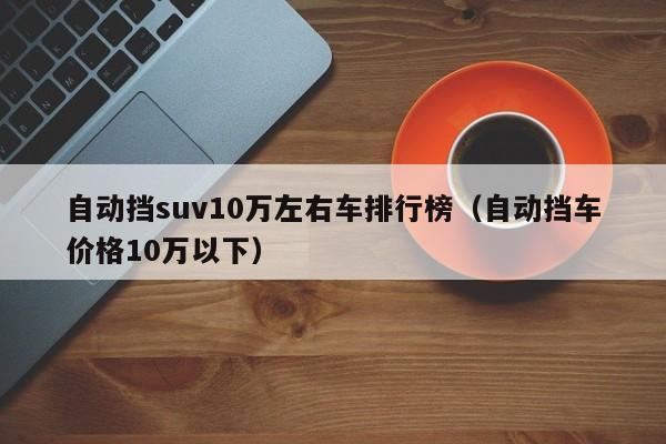 自动挡suv10万左右车排行榜（自动挡车价格10万以下）