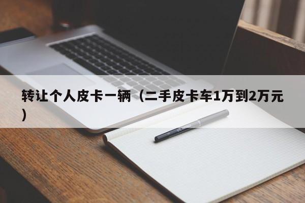 转让个人皮卡一辆（二手皮卡车1万到2万元）