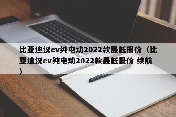 比亚迪汉ev纯电动2022款最低报价（比亚迪汉ev纯电动2022款最低报价 续航）