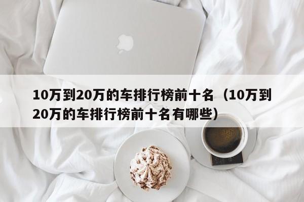 10万到20万的车排行榜前十名（10万到20万的车排行榜前十名有哪些）