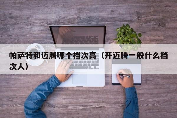 帕萨特和迈腾哪个档次高（开迈腾一般什么档次人）