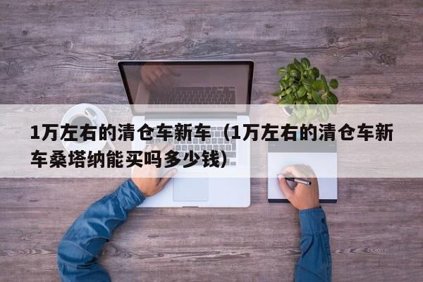1万左右的清仓车新车（1万左右的清仓车新车桑塔纳能买吗多少钱）