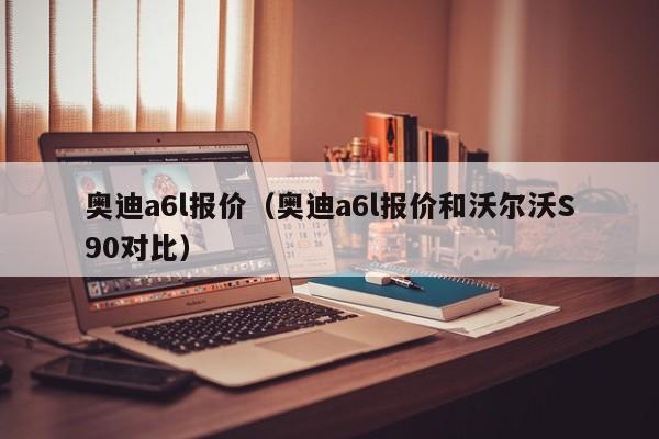 奥迪a6l报价（奥迪a6l报价和沃尔沃S90对比）