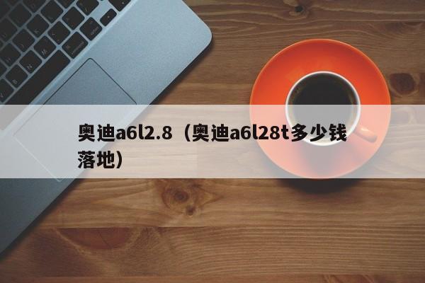 奥迪a6l2.8（奥迪a6l28t多少钱落地）
