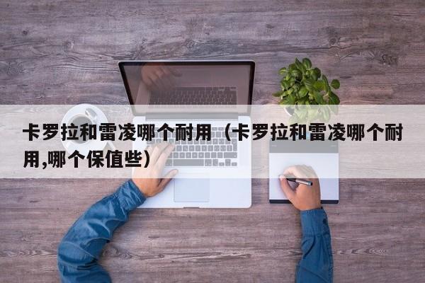 卡罗拉和雷凌哪个耐用（卡罗拉和雷凌哪个耐用,哪个保值些）