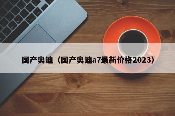 国产奥迪（国产奥迪a7最新价格2023）