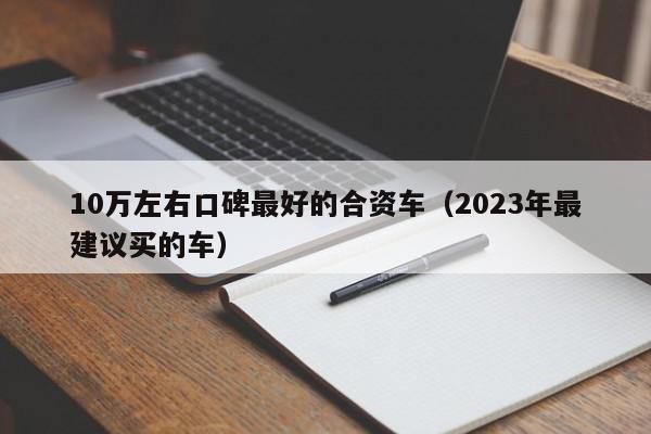 10万左右口碑最好的合资车（2023年最建议买的车）