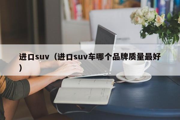 进口suv（进口suv车哪个品牌质量最好）