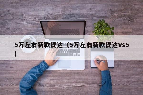 5万左右新款捷达（5万左右新款捷达vs5）