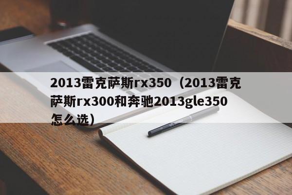 2013雷克萨斯rx350（2013雷克萨斯rx300和奔驰2013gle350怎么选）