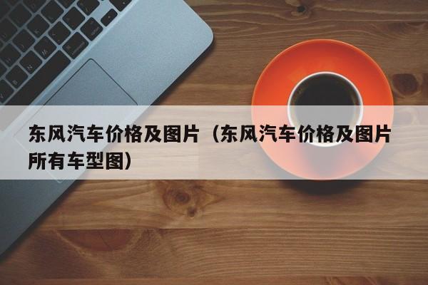 东风汽车价格及图片（东风汽车价格及图片 所有车型图）