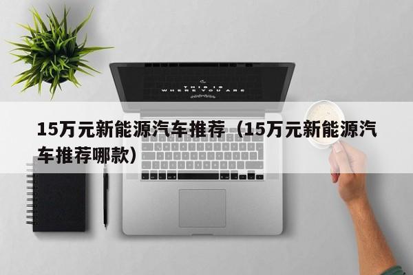 15万元新能源汽车推荐（15万元新能源汽车推荐哪款）