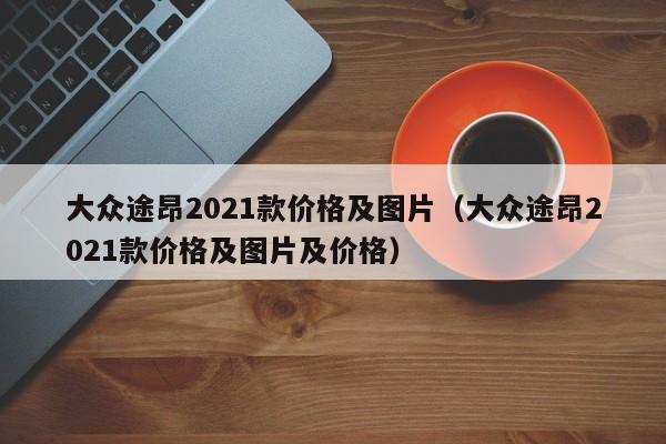 大众途昂2021款价格及图片（大众途昂2021款价格及图片及价格）