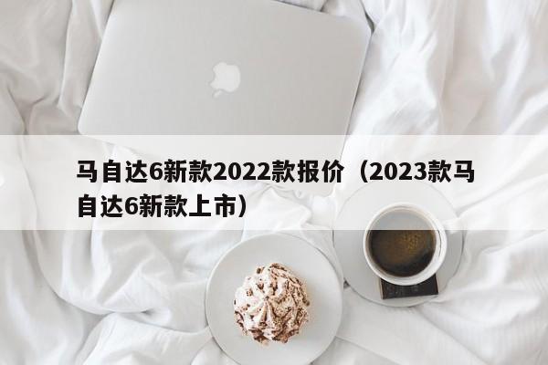 马自达6新款2022款报价（2023款马自达6新款上市）