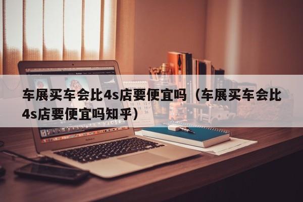 车展买车会比4s店要便宜吗（车展买车会比4s店要便宜吗知乎）