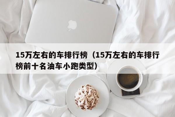 15万左右的车排行榜（15万左右的车排行榜前十名油车小跑类型）