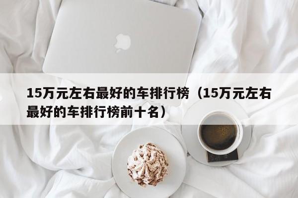 15万元左右最好的车排行榜（15万元左右最好的车排行榜前十名）