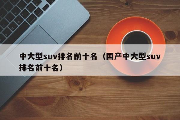 中大型suv排名前十名（国产中大型suv排名前十名）