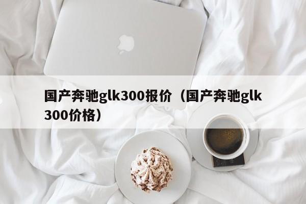 国产奔驰glk300报价（国产奔驰glk300价格）