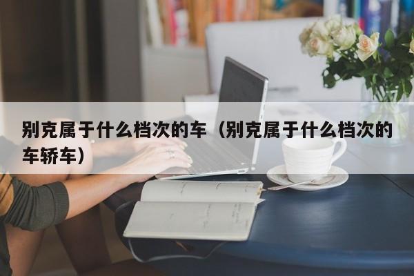 别克属于什么档次的车（别克属于什么档次的车轿车）