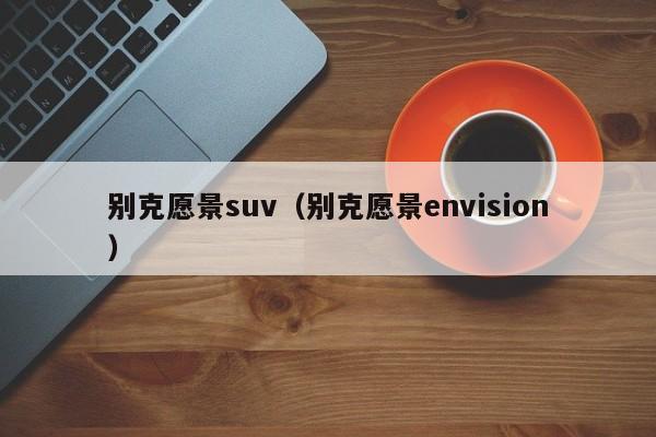 别克愿景suv（别克愿景envision）