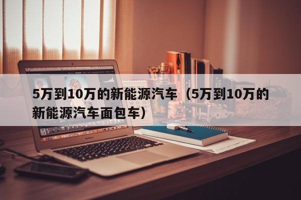 5万到10万的新能源汽车（5万到10万的新能源汽车面包车）