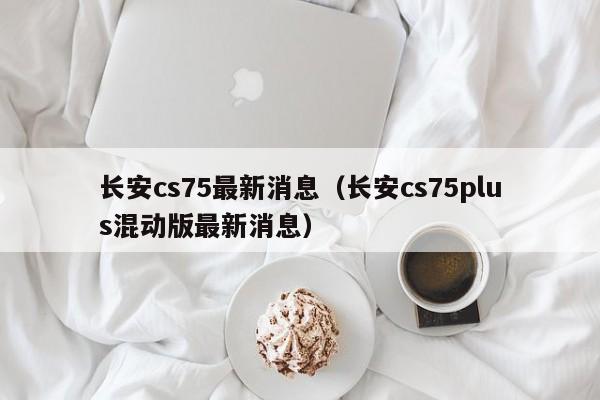 长安cs75最新消息（长安cs75plus混动版最新消息）