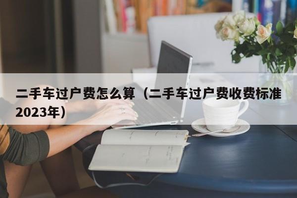二手车过户费怎么算（二手车过户费收费标准2023年）