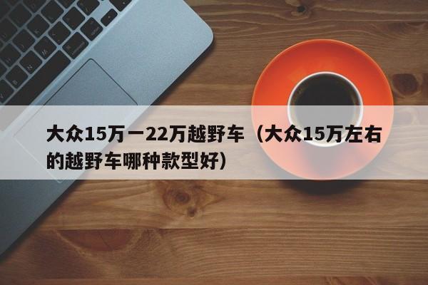 大众15万一22万越野车（大众15万左右的越野车哪种款型好）