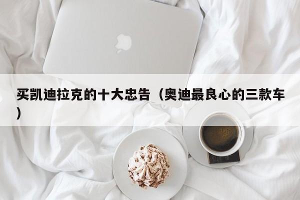 买凯迪拉克的十大忠告（奥迪最良心的三款车）