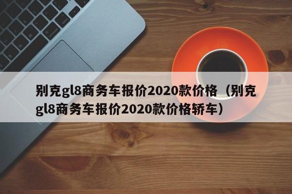 别克gl8商务车报价2020款价格（别克gl8商务车报价2020款价格轿车）