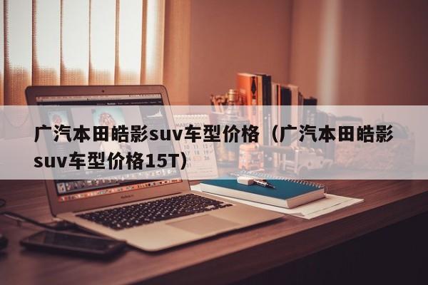 广汽本田皓影suv车型价格（广汽本田皓影suv车型价格15T）