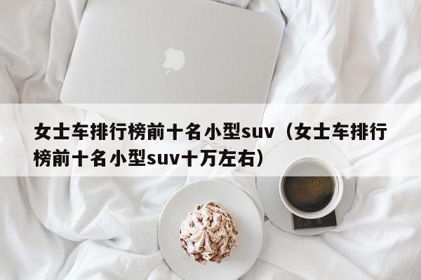 女士车排行榜前十名小型suv（女士车排行榜前十名小型suv十万左右）
