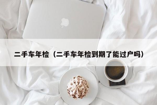 二手车年检（二手车年检到期了能过户吗）