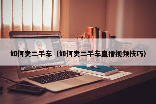 如何卖二手车（如何卖二手车直播视频技巧）