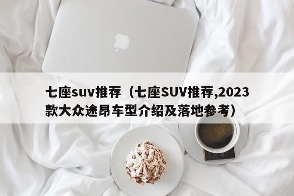 七座suv推荐（七座SUV推荐,2023款大众途昂车型介绍及落地参考）