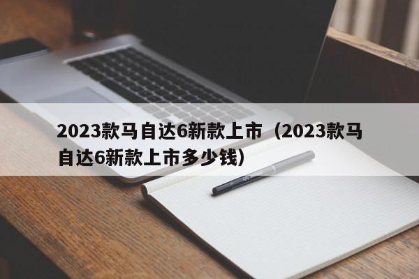 2023款马自达6新款上市（2023款马自达6新款上市多少钱）