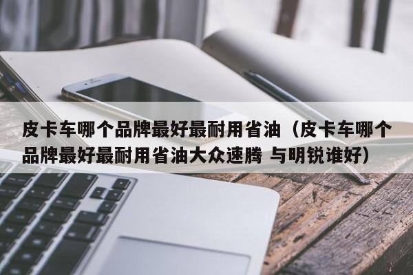 皮卡车哪个品牌最好最耐用省油（皮卡车哪个品牌最好最耐用省油大众速腾 与明锐谁好）