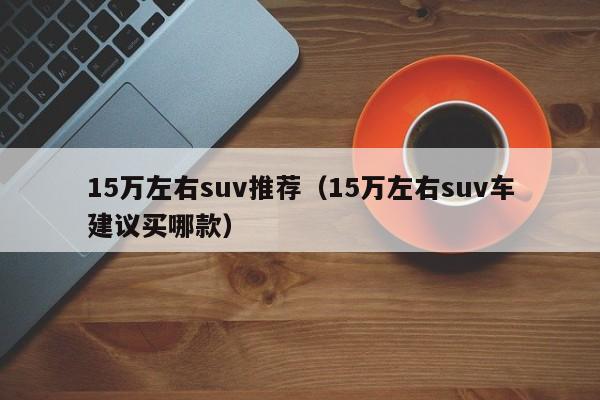 15万左右suv推荐（15万左右suv车建议买哪款）