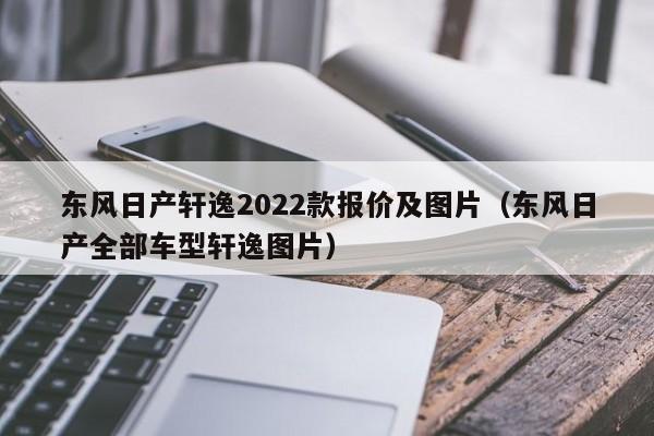 东风日产轩逸2022款报价及图片（东风日产全部车型轩逸图片）
