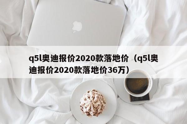q5l奥迪报价2020款落地价（q5l奥迪报价2020款落地价36万）