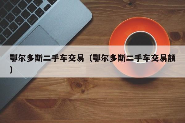 鄂尔多斯二手车交易（鄂尔多斯二手车交易额）