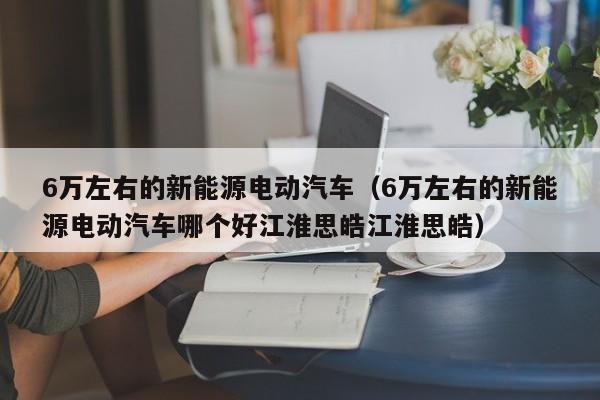 6万左右的新能源电动汽车（6万左右的新能源电动汽车哪个好江淮思皓江淮思皓）